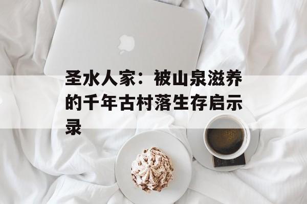 圣水人家：被山泉滋养的千年古村落生存启示录-第1张图片-