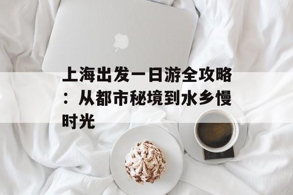 上海出发一日游全攻略：从都市秘境到水乡慢时光-第1张图片-