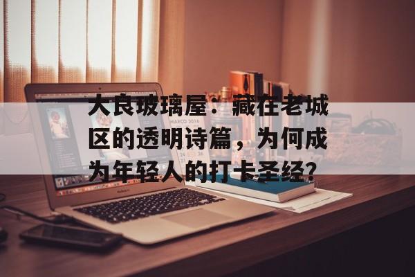 大良玻璃屋：藏在老城区的透明诗篇，为何成为年轻人的打卡圣经？-第1张图片-