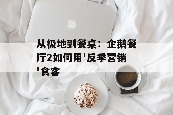 从极地到餐桌：企鹅餐厅2如何用'反季营销'食客-第1张图片-