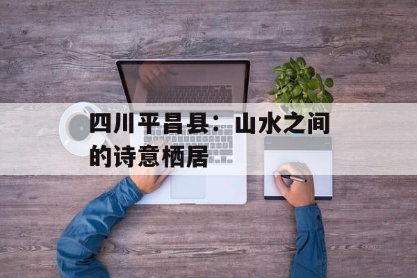 四川平昌县：山水之间的诗意栖居-第1张图片-