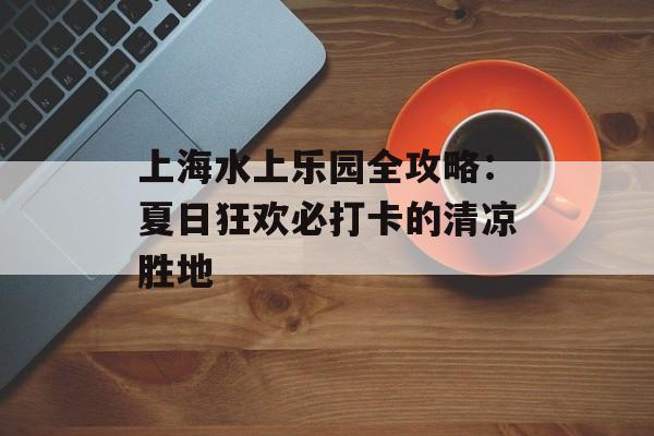 上海水上乐园全攻略:夏日狂欢必打卡的清凉胜地-第1张图片- 上海水上乐园全攻略:夏日狂欢必打卡的清凉胜地-第1张图片-
