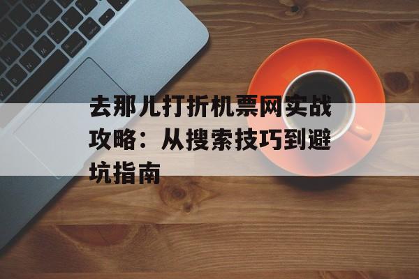 去那儿打折机票网实战攻略：从搜索技巧到避坑指南-第1张图片-