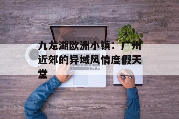 九龙湖欧洲小镇：广州近郊的异域风情度假天堂-第1张图片-