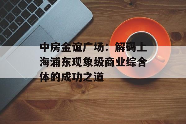 中房金谊广场：解码上海浦东现象级商业综合体的成功之道-第1张图片-