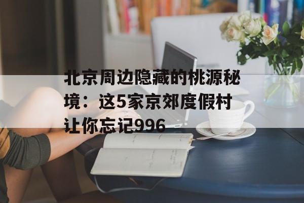 北京周边隐藏的桃源秘境：这5家京郊度假村让你忘记996-第1张图片-