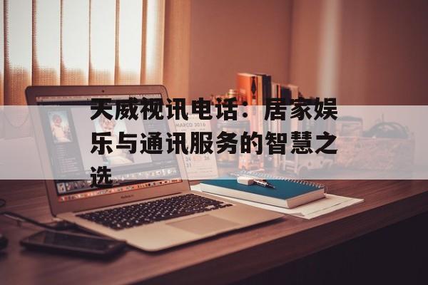 天威视讯电话：居家娱乐与通讯服务的智慧之选-第1张图片-