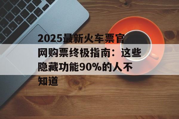 2025最新火车票官网购票终极指南：这些隐藏功能90%的人不知道-第1张图片-