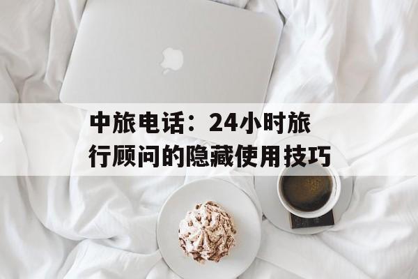中旅电话：24小时旅行顾问的隐藏使用技巧-第1张图片-