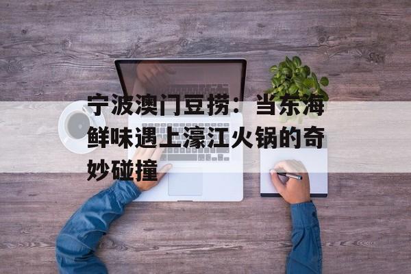 宁波澳门豆捞：当东海鲜味遇上濠江火锅的奇妙碰撞-第1张图片-