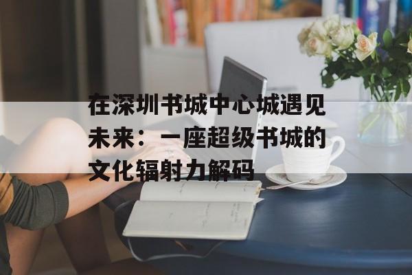 在深圳书城中心城遇见未来：一座超级书城的文化辐射力解码-第1张图片-