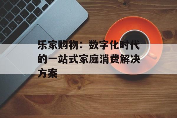 乐家购物：数字化时代的一站式家庭消费解决方案-第1张图片-