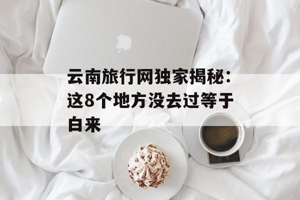 云南旅行网独家揭秘：这8个地方没去过等于白来-第1张图片-