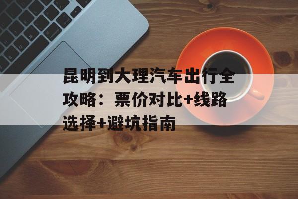 昆明到大理汽车出行全攻略：票价对比+线路选择+避坑指南-第1张图片-