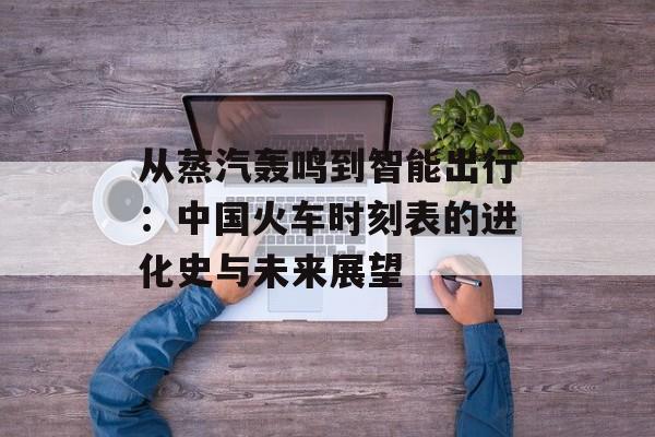 从蒸汽轰鸣到智能出行：中国火车时刻表的进化史与未来展望-第1张图片-