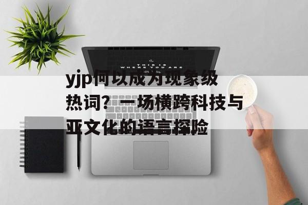 yjp何以成为现象级热词？一场横跨科技与亚文化的语言探险-第1张图片-