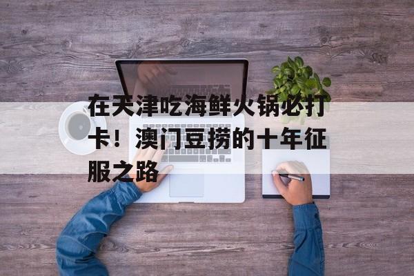 在天津吃海鲜火锅必打卡!澳门豆捞的十年征服之路-第1张图片- 在天津吃海鲜火锅必打卡!澳门豆捞的十年征服之路-第1张图片-