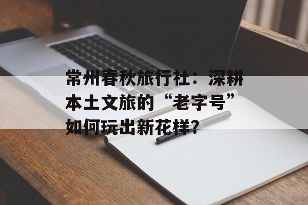 常州春秋旅行社：深耕本土文旅的“老字号”如何玩出新花样？-第1张图片-