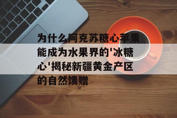 为什么阿克苏糖心苹果能成为水果界的'冰糖心'揭秘新疆黄金产区的自然馈赠-第1张图片-