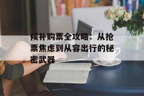 候补购票全攻略：从抢票焦虑到从容出行的秘密武器-第1张图片-
