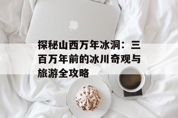 探秘山西万年冰洞：三百万年前的冰川奇观与旅游全攻略-第1张图片-
