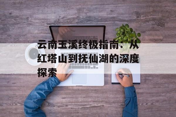 云南玉溪终极指南：从红塔山到抚仙湖的深度探索-第1张图片-