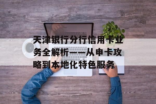天津银行分行信用卡业务全解析——从申卡攻略到本地化特色服务-第1张图片-