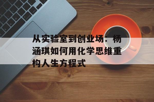 从实验室到创业场：杨涵琪如何用化学思维重构人生方程式-第1张图片-