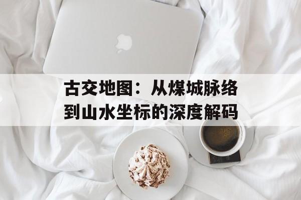 古交地图：从煤城脉络到山水坐标的深度解码-第1张图片-