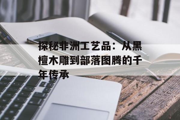 探秘非洲工艺品：从黑檀木雕到部落图腾的千年传承-第1张图片-