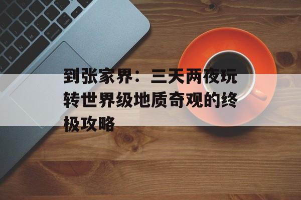 到张家界：三天两夜玩转世界级地质奇观的终极攻略-第1张图片-