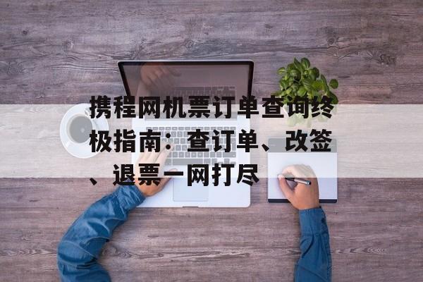 携程网机票订单查询终极指南：查订单、改签、退票一网打尽-第1张图片-