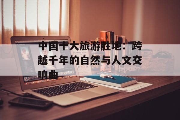 中国十大旅游胜地：跨越千年的自然与人文交响曲-第1张图片-