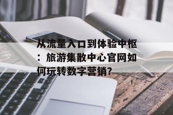 从流量入口到体验中枢：旅游集散中心官网如何玩转数字营销？-第1张图片-