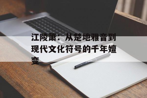 江陵萧：从楚地雅音到现代文化符号的千年嬗变-第1张图片-