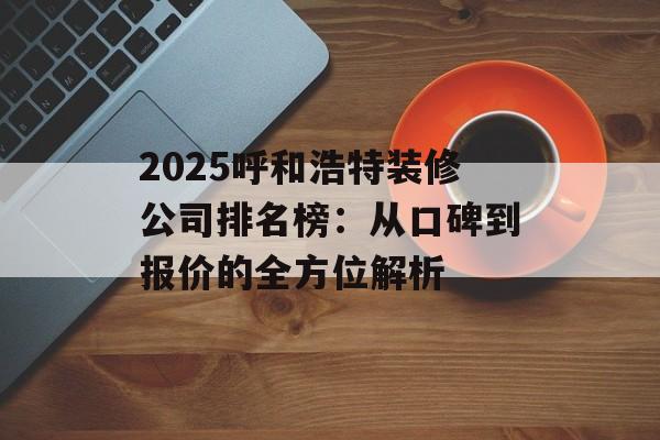 2025呼和浩特装修公司排名榜：从口碑到报价的全方位解析-第1张图片-