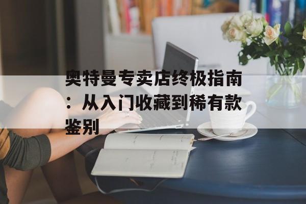 奥特曼专卖店终极指南：从入门收藏到稀有款鉴别-第1张图片-