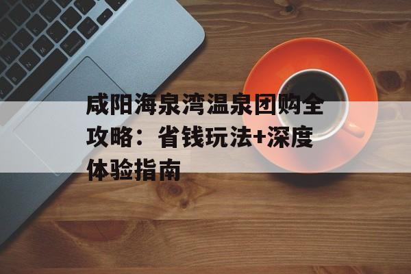 咸阳海泉湾温泉团购全攻略：省钱玩法+深度体验指南-第1张图片-