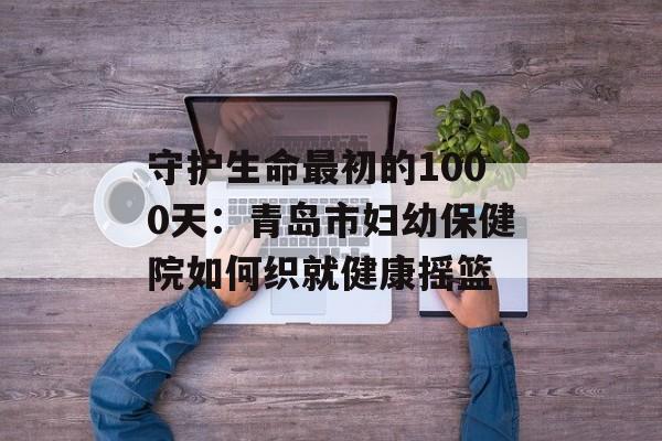 守护生命最初的1000天：青岛市妇幼保健院如何织就健康摇篮-第1张图片-