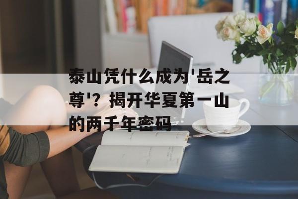 泰山凭什么成为'岳之尊'？揭开华夏第一山的两千年密码-第1张图片-