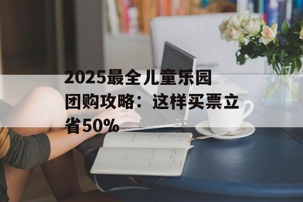 2025最全儿童乐园团购攻略：这样买票立省50%-第1张图片-