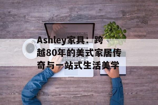 Ashley家具：跨越80年的美式家居传奇与一站式生活美学-第1张图片-