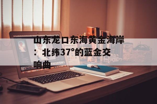山东龙口东海黄金海岸：北纬37°的蓝金交响曲-第1张图片-