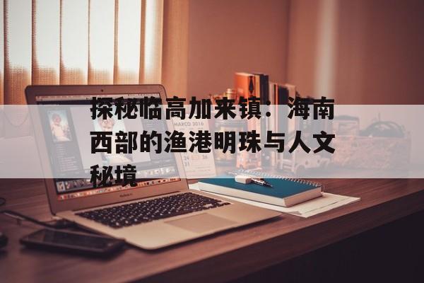 探秘临高加来镇：海南西部的渔港明珠与人文秘境-第1张图片-