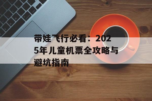 带娃飞行必看：2025年儿童机票全攻略与避坑指南-第1张图片-