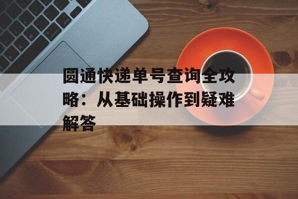 圆通快递单号查询全攻略：从基础操作到疑难解答-第1张图片-
