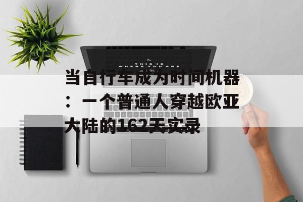 当自行车成为时间机器：一个普通人穿越欧亚大陆的162天实录-第1张图片-