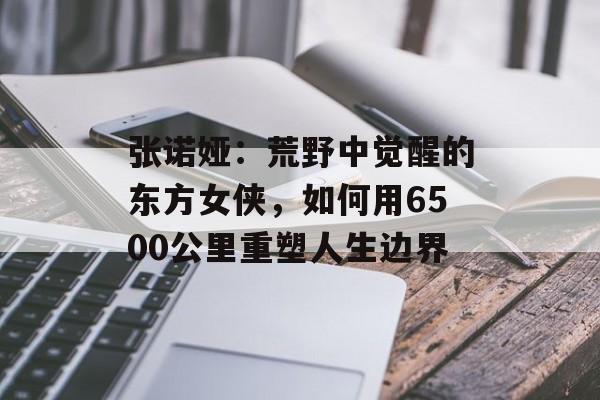 张诺娅：荒野中觉醒的东方女侠，如何用6500公里重塑人生边界-第1张图片-