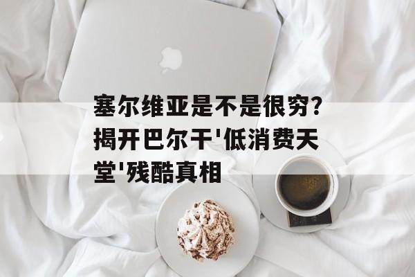 塞尔维亚是不是很穷？揭开巴尔干'低消费天堂'残酷真相-第1张图片-