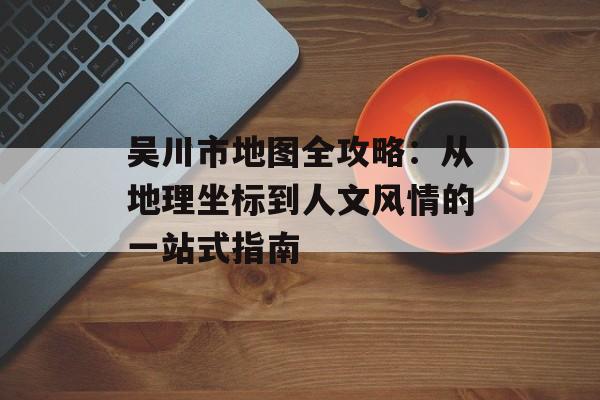 吴川市地图全攻略：从地理坐标到人文风情的一站式指南-第1张图片-
